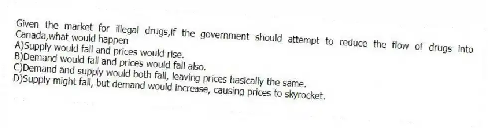 Given the market for illegal drugs,if the government should attempt to reduce the flow of drugs into Canada,what would happen
A)Supply would fall and prices would rise.
B)Demand would fall and prices would fall also.
C)Demand and supply would both fall, leaving prices basically the same.
D)Supply might fall, but demand would increase, causing prices to skyrocket.