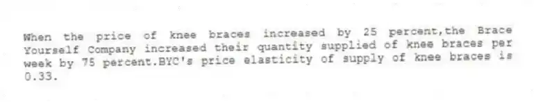 When the price of knee braces increased by 25 percent,the Brace Yourself Company increased their quantity supplied of knee braces per week by 75 percent.BYC's price elasticity of supply of knee braces is 0.33.