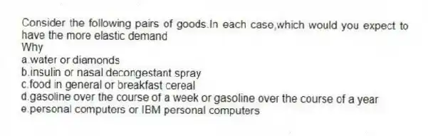 Consider the following pairs of goods.In each case,which would you expect to have the more elastic demand
Why
a.water or diamonds
b.insulin or nasal decongestant spray
c.food in general or breakfast cereal
d.gasoline over the course of a week or gasoline over the course of a year
e.personal computers or IBM personal computers