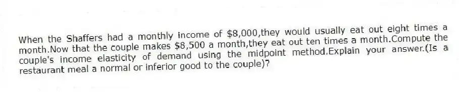 When the Shaffers had a monthly income of $8,000,they would usually eat out eight times a month.Now that the couple makes $8,500 a month,they eat out ten times a month.Compute the couple's income elasticity of demand using the midpoint method.Explain your answer.(Is a restaurant meal a normal or inferior good to the couple)?