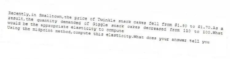 Recently,in Smalltown,the price of Twinkle snack cakes fell from $1.80 to $1.70.As a result,the quantity demanded of Giggle snack cakes decreased from 110 to 100.What would be the appropriate elasticity to compute
 Using the midpoint method,compute this elasticity.What does your answer tell you