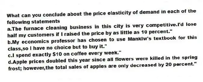 What can you conclude about the price elasticity of demand in each of the following statements
a.The furnace cleaning business in this city is very competitive.I'd lose half my customers if I raised the price by as little as 10 percent."
b.My economics professor has chosen to use Mankiw's textbook for this class,so I have no choice but to buy it."
c.I spend exactly $10 on coffee every week."
d.Apple prices doubled this year since all flowers were killed in the spring frost; however,the total sales of apples are only decreased by 20 percent."