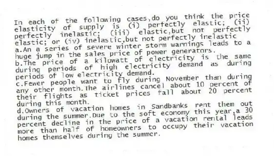 In each of the following cases,do you think the price elasticity of supply is (i) perfectly elastic; (ii) perfectly inelastic; (iii) elastic,but not perfectly elastic; or (iv) inelastic,but not perfectly inelastic
a.An a series of severe winter storm warnings leads to a huge jump in the sales price of power generators.
b.The price of a kilowatt of electricity is the same during periods of high electricity demand as during periods of low electricity demand.
c.Fewer people want to fly during November than during any other month.The airlines cancel about 10 percent of their flights as ticket prices fall about 20 percent during this month.
d.Owners of vacation homes in Sandbanks rent them out during the summer.Due to the soft economy this year,a 30 percent decline in the price of a vacation rental leads more than half of homeowners to occupy their vacation homes themselves during the summer.