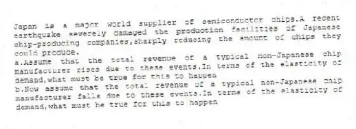 Japan is a major world supplier of semiconductor chips.A recent earthquake severely damaged the production facilities of Japanese chip-producing companies,sharply reducing the amount of chips they could produce.
a.Assume that the total revenue of a typical non-Japanese chip manufacturer rises due to these events.In terms of the elasticity of demand,what must be true for this to happen
b.Now assume that the total revenue of a typical non-Japanese chip manufacturer falls due to these events.In terms of the elasticity of demand,what must be true for this to happen