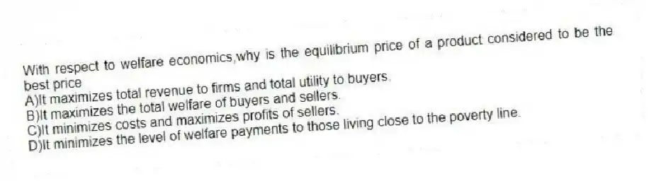 With respect to welfare economics,why is the equilibrium price of a product considered to be the best price
A)It maximizes total revenue to firms and total utility to buyers.
B)It maximizes the total welfare of buyers and sellers.
C)It minimizes costs and maximizes profits of sellers.
D)It minimizes the level of welfare payments to those living close to the poverty line.