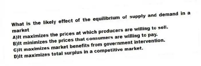 What is the likely effect of the equilibrium of supply and demand in a market
A)It maximizes the prices at which producers are willing to sell.
B)It minimizes the prices that consumers are willing to pay.
C)It maximizes market benefits from government intervention.
D)It maximizes total surplus in a competitive market.