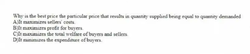 Why is the best price the particular price that results in quantity supplied being equal to quantity demanded
A)It maximizes sellers' costs.
B)It maximizes profit for buyers.
C)It maximizes the total welfare of buyers and sellers.
D)It minimizes the expenditure of buyers.