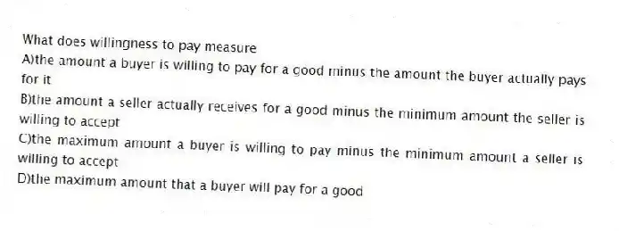 What does willingness to pay measure
A)the amount a buyer is willing to pay for a good minus the amount the buyer actually pays for it
B)the amount a seller actually receives for a good minus the minimum amount the seller is willing to accept
C)the maximum amount a buyer is willing to pay minus the minimum amount a seller is willing to accept
D)the maximum amount that a buyer will pay for a good