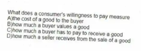 What does a consumer's willingness to pay measure
A)the cost of a good to the buyer
B)how much a buyer values a good
C)how much a buyer has to pay to receive a good
D)how much a seller receives from the sale of a good