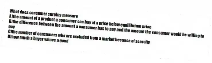 What does consumer surplus measure
A)the amount of a product a consumer can buy at a price below equilibrium price
B)the difference between the amount a consumer has to pay and the amount the consumer would be willing to pay
C)the number of consumers who are excluded from a market because of scarcity
D)how much a buyer values a good