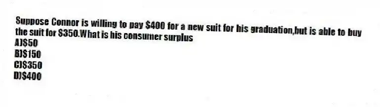 Suppose Connor is willing to pay $400 for a new suit for his graduation,but is able to buy the suit for $350.What is his consumer surplus
A)$50
B)$150
C)$350
D)$400