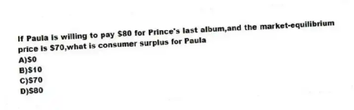 If Paula is willing to pay $80 for Prince's last album,and the market-equilibrium price is $70,what is consumer surplus for Paula
A)$0
B)$10
C)$70
D)$80