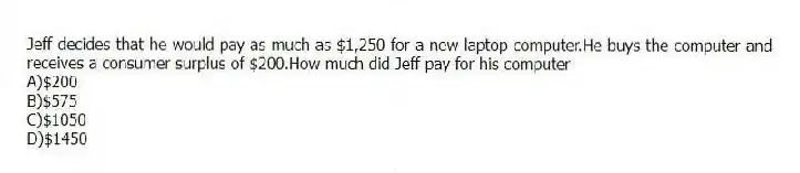 Jeff decides that he would pay as much as $1,250 for a new laptop computer.He buys the computer and receives a consumer surplus of $200.How much did Jeff pay for his computer
A)$200
B)$575
C)$1050
D)$1450