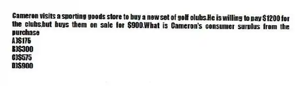 Cameron visits a sporting goods store to buy a new set of golf clubs.He is willing to pay $1200 for the clubs,but buys them on sale for $900.What is Cameron's consumer surplus from the purchase
A)$175
B)$300
C)$575
D)$900