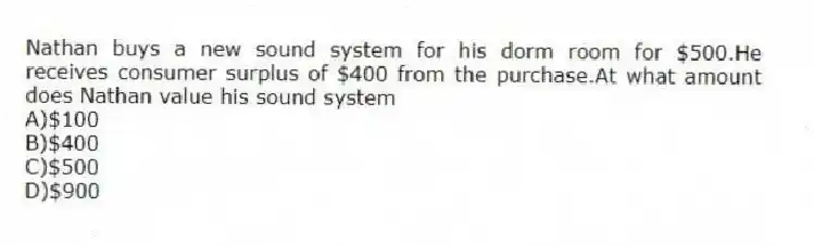 Nathan buys a new sound system for his dorm room for $500.He receives consumer surplus of $400 from the purchase.At what amount does Nathan value his sound system
A)$100
B)$400
C)$500
D)$900