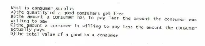 What is consumer surplus
A)the quantity of a good consumers get free
B)the amount a consumer has to pay less the amount the consumer was willing to pay
C)the amount a consumer is willing to pay less the amount the consumer actually pays
D)the total value of a good to a consumer