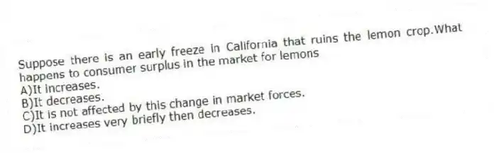 Suppose there is an early freeze in California that ruins the lemon crop.What happens to consumer surplus in the market for lemons
A)It increases.
B)It decreases.
C)It is not affected by this change in market forces.
D)It increases very briefly then decreases.