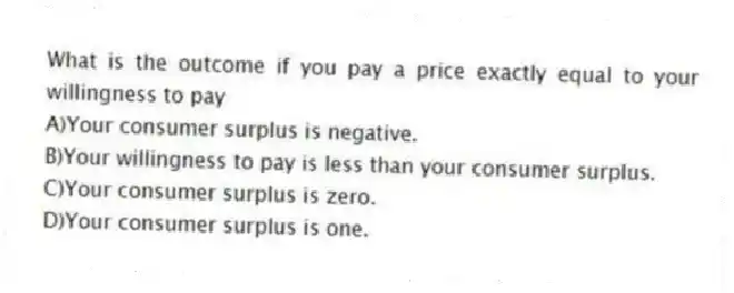 What is the outcome if you pay a price exactly equal to your willingness to pay
A)Your consumer surplus is negative.
B)Your willingness to pay is less than your consumer surplus.
C)Your consumer surplus is zero.
D)Your consumer surplus is one.