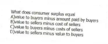 What does consumer surplus equal
A)value to buyers minus amount paid by buyers
B)value to sellers minus cost of sellers
C)value to buyers minus costs of sellers
D)value to sellers minus value to buyers