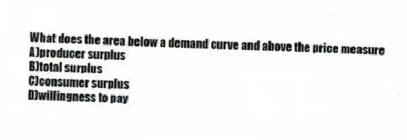 What does the area below a demand curve and above the price measure
A)producer surplus
B)total surplus
C)consumer surplus
D)willingness to pay