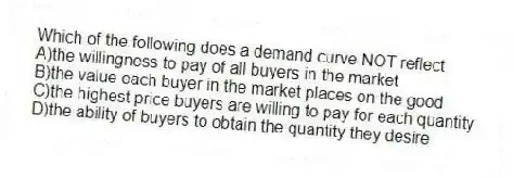 Which of the following does a demand curve NOT reflect
A)the willingness to pay of all buyers in the market
B)the value each buyer in the market places on the good
C)the highest price buyers are willing to pay for each quantity
D)the ability of buyers to obtain the quantity they desire