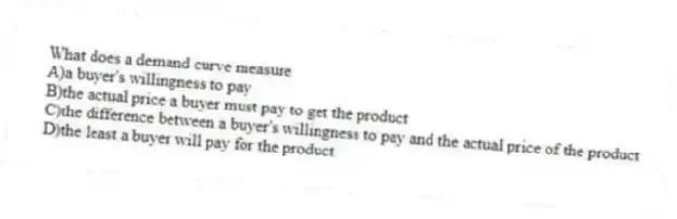 What does a demand curve measure
A)a buyer's willingness to pay
B)the actual price a buyer must pay to get the product
C)the difference between a buyer's willingness to pay and the actual price of the product
D)the least a buyer will pay for the product