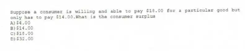 Suppose a consumer is willing and able to pay $18.00 for a particular good but only has to pay $14.00.What is the consumer surplus
A)$4.00
B)$14.00
C)$18.00
D)$32.00