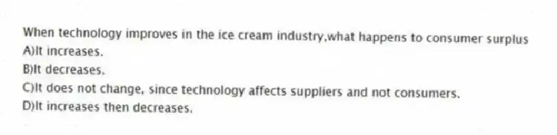 When technology improves in the ice cream industry,what happens to consumer surplus
A)It increases.
B)It decreases.
C)It does not change, since technology affects suppliers and not consumers.
D)It increases then decreases.