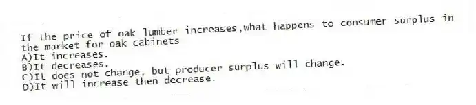 If the price of oak lumber increases,what happens to consumer surplus in the market for oak cabinets
A)It increases.
B)It decreases.
C)It does not change, but producer surplus will change.
D)It will increase then decrease.