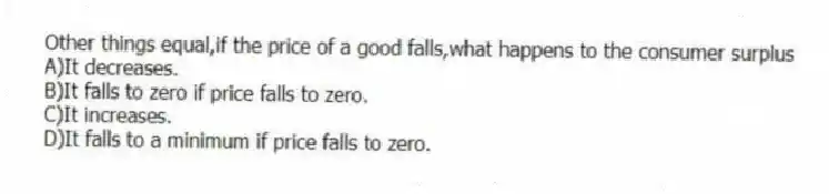 Other things equal,if the price of a good falls,what happens to the consumer surplus
A)It decreases.
B)It falls to zero if price falls to zero.
C)It increases.
D)It falls to a minimum if price falls to zero.