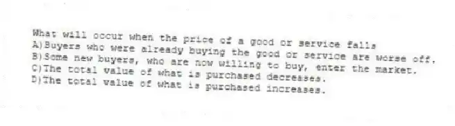 What will occur when the price of a good or service falls
A)Buyers who were already buying the good or service are worse off.
B)Some new buyers, who are now willing to buy, enter the market.
C)The total value of what is purchased decreases.
D)The total value of what is purchased increases.