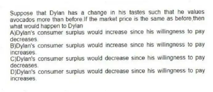 Suppose that Dylan has a change in his tastes such that he values avocados more than before.If the market price is the same as before,then what would happen to Dylan
A)Dylan's consumer surplus would increase since his willingness to pay decreases.
B)Dylan's consumer surplus would increase since his willingness to pay increases.
C)Dylan's consumer surplus would decrease since his willingness to pay decreases.
D)Dylan's consumer surplus would decrease since his willingness to pay increases.