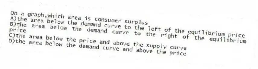 On a graph,which area is consumer surplus
A)the area below the demand curve to the left of the equilibrium price
B)the area below the demand curve to the right of the equilibrium price
C)the area below the price and above the supply curve
D)the area below the demand curve and above the price
