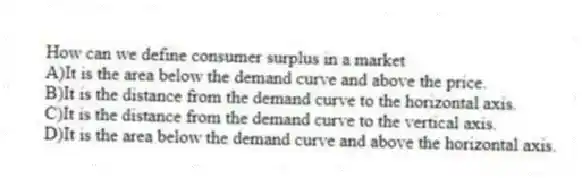 How can we define consumer surplus in a market
A)It is the area below the demand curve and above the price.
B)It is the distance from the demand curve to the horizontal axis.
C)It is the distance from the demand curve to the vertical axis.
D)It is the area below the demand curve and above the horizontal axis.
