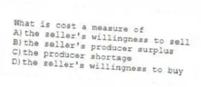 What is cost a measure of
A)the seller's willingness to sell
B)the seller's producer surplus
C)the producer shortage
D)the seller's willingness to buy