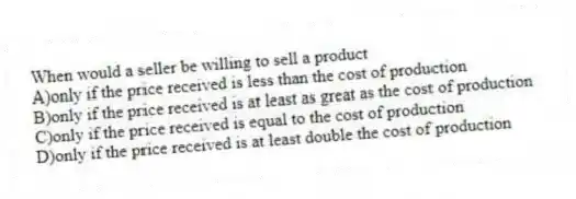 When would a seller be willing to sell a product
A)only if the price received is less than the cost of production
B)only if the price received is at least as great as the cost of production
C)only if the price received is equal to the cost of production
D)only if the price received is at least double the cost of production
