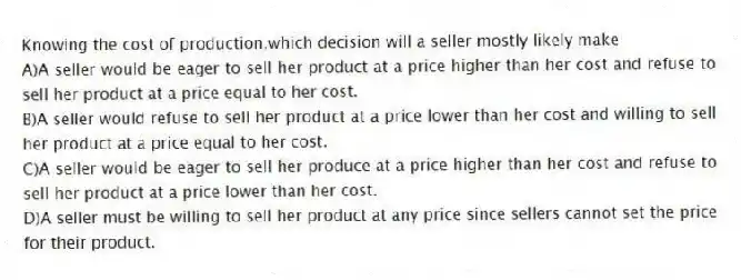 Knowing the cost of production,which decision will a seller mostly likely make
A)A seller would be eager to sell her product at a price higher than her cost and refuse to sell her product at a price equal to her cost.
B)A seller would refuse to sell her product at a price lower than her cost and willing to sell her product at a price equal to her cost.
C)A seller would be eager to sell her produce at a price higher than her cost and refuse to sell her product at a price lower than her cost.
D)A seller must be willing to sell her product at any price since sellers cannot set the price for their product.