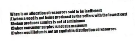 When is an allocation of resources said to be inefficient
A)when a good is not being produced by the sellers with the lowest cost
B)when producer surplus is not at a minimum
C)when consumer surplus is not at a maximum
D)when equilibrium is not an equitable distribution of resources