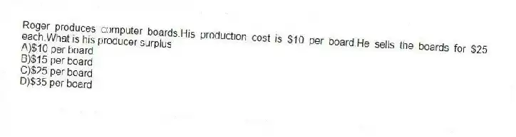 Roger produces computer boards.His production cost is $10 per board.He sells the boards for $25 each.What is his producer surplus
A)$10 per board
B)$15 per board
C)$25 per board
D)$35 per board