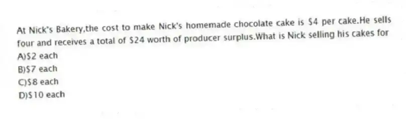 At Nick's Bakery,the cost to make Nick's homemade chocolate cake is $4 per cake.He sells four and receives a total of $24 worth of producer surplus.What is Nick selling his cakes for
A)$2 each
B)$7 each
C)$8 each
D)$10 each