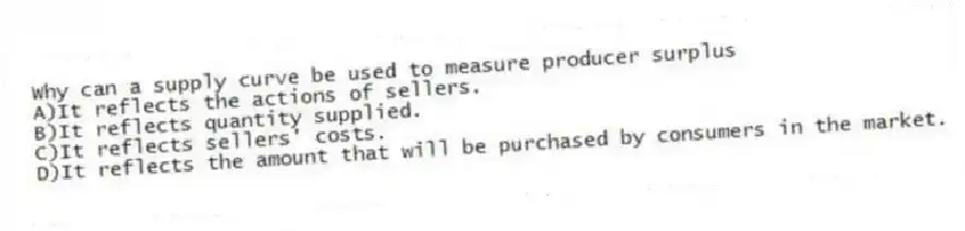 Why can a supply curve be used to measure producer surplus
A)It reflects the actions of sellers.
B)It reflects quantity supplied.
C)It reflects sellers' costs.
D)It reflects the amount that will be purchased by consumers in the market.