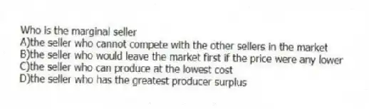 Who is the marginal seller
A)the seller who cannot compete with the other sellers in the market
B)the seller who would leave the market first if the price were any lower
C)the seller who can produce at the lowest cost
D)the seller who has the greatest producer surplus