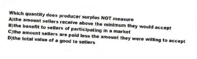 Which quantity does producer surplus NOT measure
A)the amount sellers receive above the minimum they would accept
B)the benefit to sellers of participating in a market
C)the amount sellers are paid less the amount they were willing to accept
D)the total value of a good to sellers