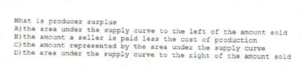 What is producer surplus
A)the area under the supply curve to the left of the amount sold
B)the amount a seller is paid less the cost of production
C)the amount represented by the area under the supply curve
D)the area under the supply curve to the right of the amount sold