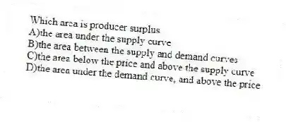 Which area is producer surplus
A)the area under the supply curve
B)the area between the supply and demand curves
C)the area below the price and above the supply curve
D)the area under the demand curve, and above the price