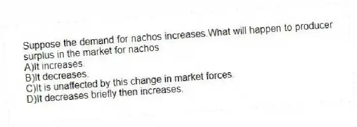Suppose the demand for nachos increases.What will happen to producer surplus in the market for nachos
A)It increases.
B)It decreases.
C)It is unaffected by this change in market forces.
D)It decreases briefly then increases.
