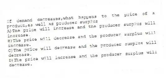 If demand decreases,what happens to the price of a product,as well as producer surplus
A)The price will increase and the producer surplus will increase.
B)The price will decrease and the producer surplus will increase.
C)The price will decrease and the producer surplus will decrease.
D)The price will increase and the producer surplus will decrease.
