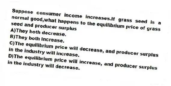 Suppose consumer income increases.If grass seed is a normal good,what happens to the equilibrium price of grass seed and producer surplus
A)They both decrease.
B)They both increase.
C)The equilibrium price will decrease, and producer surplus in the industry will increase.
D)The equilibrium price will increase, and producer surplus in the industry will decrease.