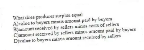 What does producer surplus equal
A)value to buyers minus amount paid by buyers
B)amount received by sellers minus costs of sellers
C)amount received by sellers minus amount paid by buyers
D)value to buyers minus amount received by sellers