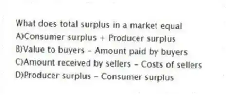 What does total surplus in a market equal
A)Consumer surplus + Producer surplus
B)Value to buyers - Amount paid by buyers
C)Amount received by sellers - Costs of sellers
D)Producer surplus - Consumer surplus